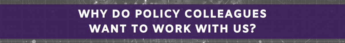 Why do policy colleagues want to work with us?